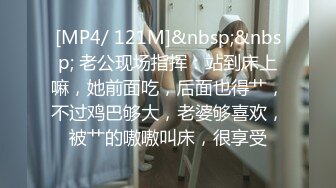 [MP4/ 121M]&nbsp;&nbsp; 老公现场指挥：站到床上嘛，她前面吃，后面也得艹，不过鸡巴够大，老婆够喜欢，被艹的嗷嗷叫床，很享受