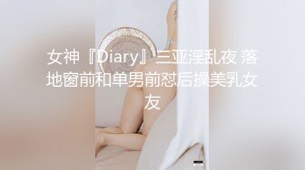 女神『Diary』三亚淫乱夜 落地窗前和单男前怼后操美乳女友