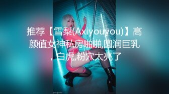 推荐【雪梨(Axiyouyou)】高颜值女神私房啪啪,圆润巨乳，白虎,粉穴太亮了