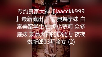 专约良家大神『jaacckk999』最新流出❤️古典舞学妹 白富美留学生 白虎小萝莉 众多骚婊 羡慕大神的钞能力 夜夜做新郎03拜金女 (2)